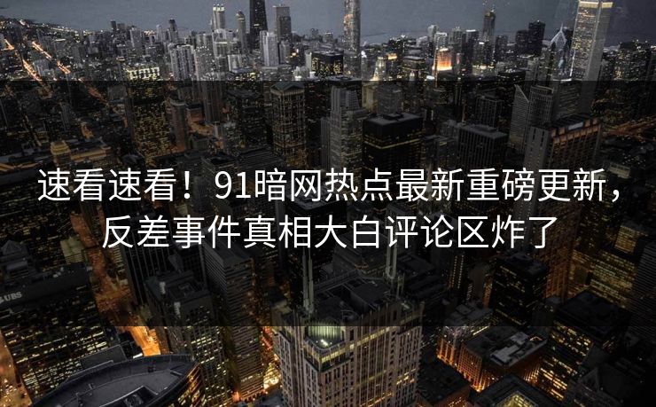 速看速看！91暗网热点最新重磅更新，反差事件真相大白评论区炸了