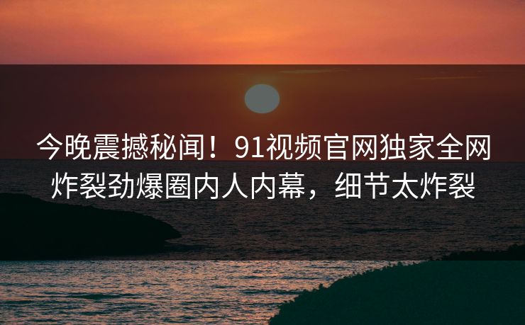 今晚震撼秘闻!91视频官网独家全网炸裂劲爆圈内人内幕,细节太炸裂