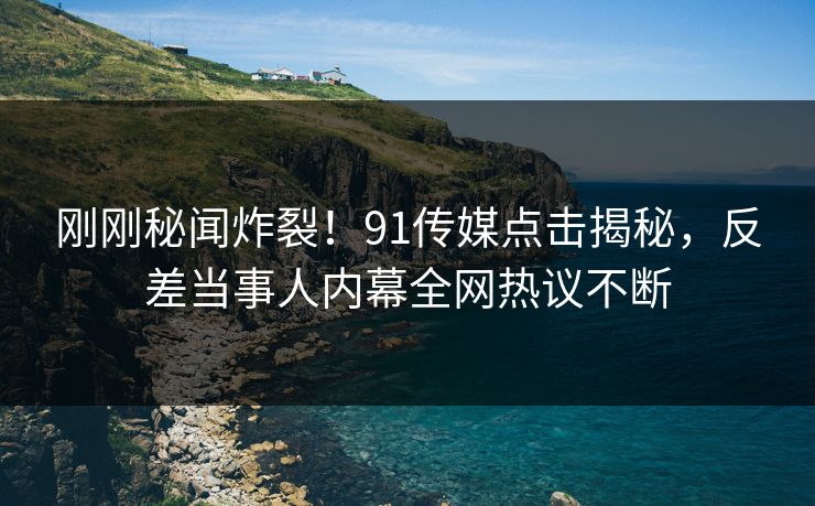刚刚秘闻炸裂！91传媒点击揭秘，反差当事人内幕全网热议不断