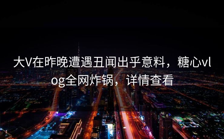 大V在昨晚遭遇丑闻出乎意料，糖心vlog全网炸锅，详情查看