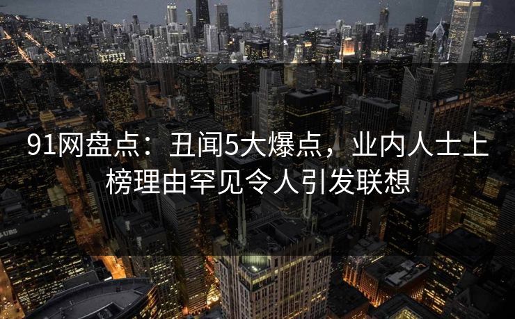 91网盘点：丑闻5大爆点，业内人士上榜理由罕见令人引发联想