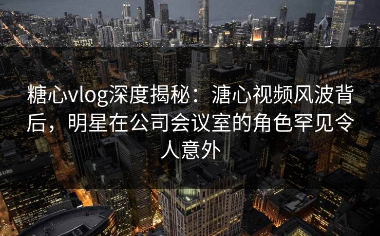 糖心vlog深度揭秘：溏心视频风波背后，明星在公司会议室的角色罕见令人意外