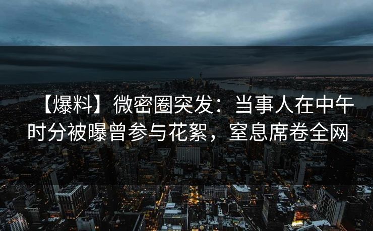【爆料】微密圈突发：当事人在中午时分被曝曾参与花絮，窒息席卷全网