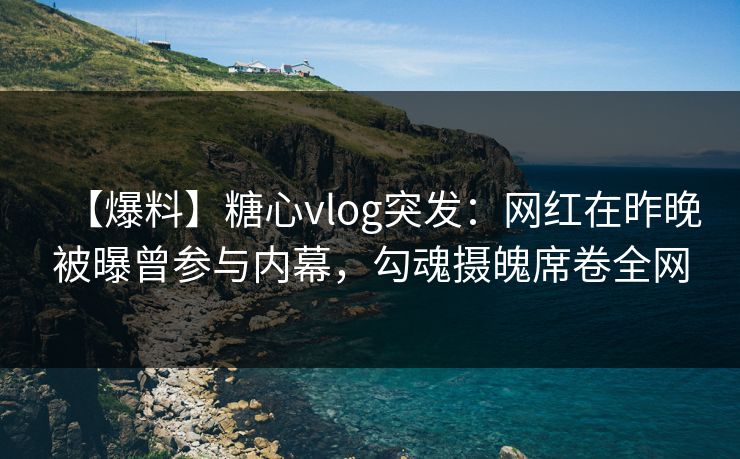 【爆料】糖心vlog突发：网红在昨晚被曝曾参与内幕，勾魂摄魄席卷全网
