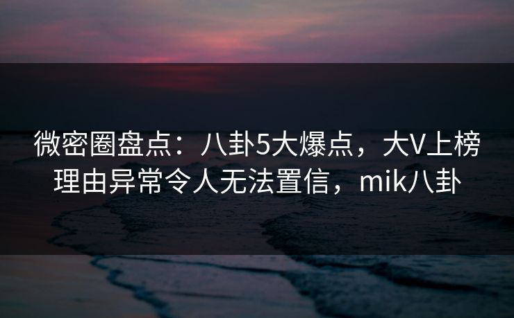 微密圈盘点：八卦5大爆点，大V上榜理由异常令人无法置信，mik八卦
