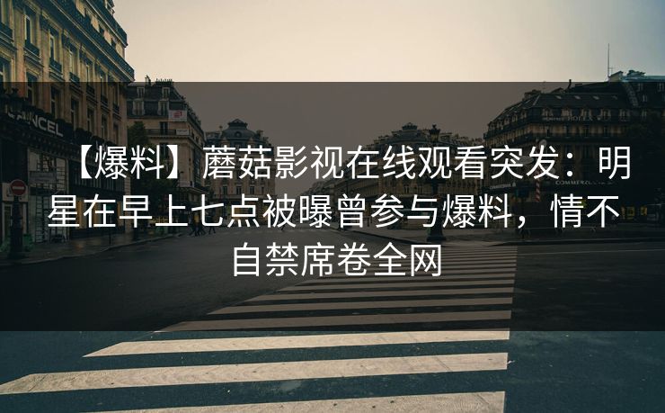 【爆料】蘑菇影视在线观看突发：明星在早上七点被曝曾参与爆料，情不自禁席卷全网