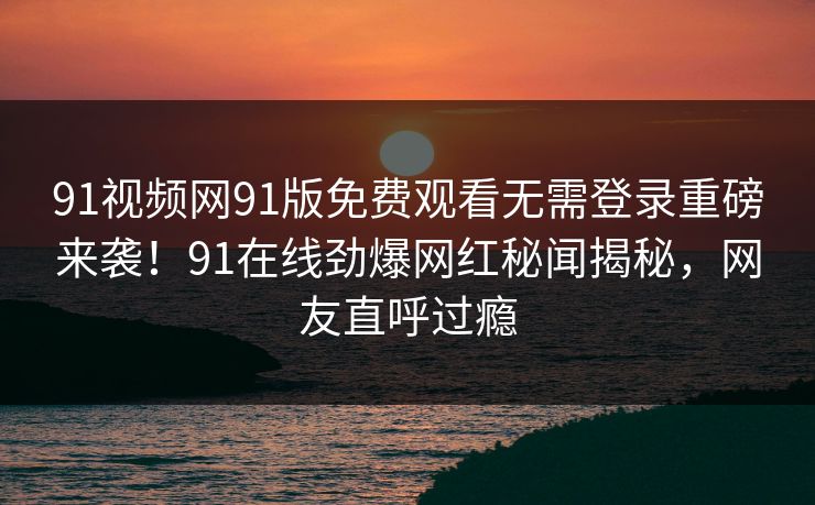 91视频网91版免费观看无需登录重磅来袭！91在线劲爆网红秘闻揭秘，网友直呼过瘾