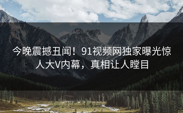 今晚震撼丑闻！91视频网独家曝光惊人大V内幕，真相让人瞠目
