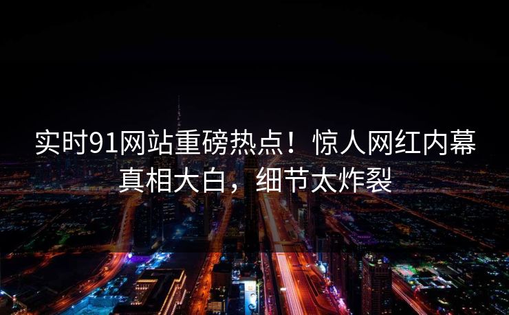 实时91网站重磅热点!惊人网红内幕真相大白,细节太炸裂