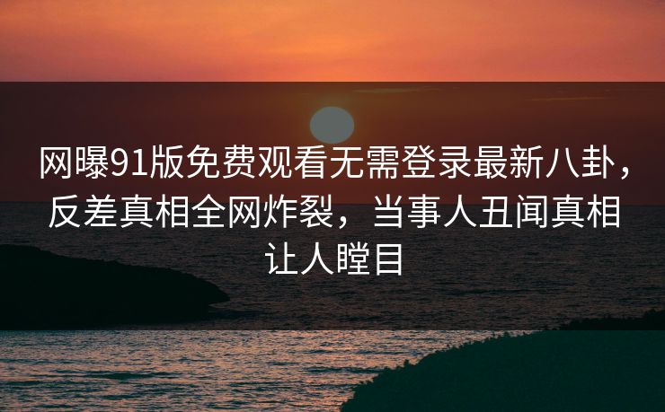 网曝91版免费观看无需登录最新八卦，反差真相全网炸裂，当事人丑闻真相让人瞠目