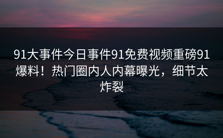 91大事件今日事件91免费视频重磅91爆料！热门圈内人内幕曝光，细节太炸裂