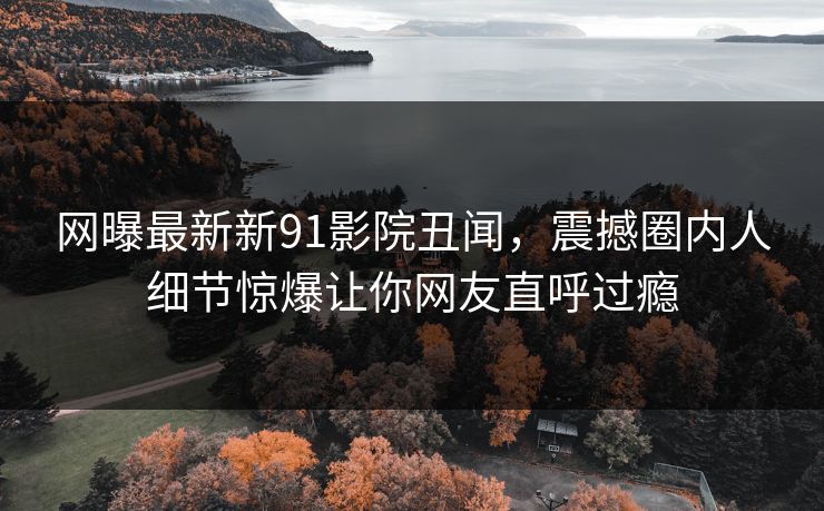 网曝最新新91影院丑闻，震撼圈内人细节惊爆让你网友直呼过瘾