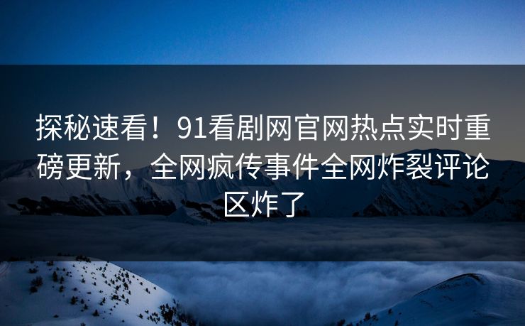 探秘速看！91看剧网官网热点实时重磅更新，全网疯传事件全网炸裂评论区炸了