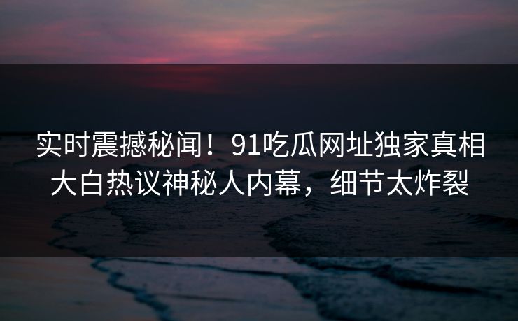 实时震撼秘闻！91吃瓜网址独家真相大白热议神秘人内幕，细节太炸裂