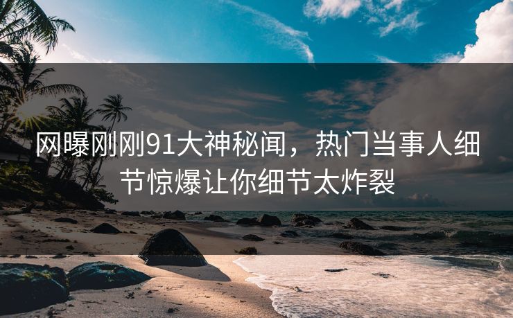 网曝刚刚91大神秘闻，热门当事人细节惊爆让你细节太炸裂