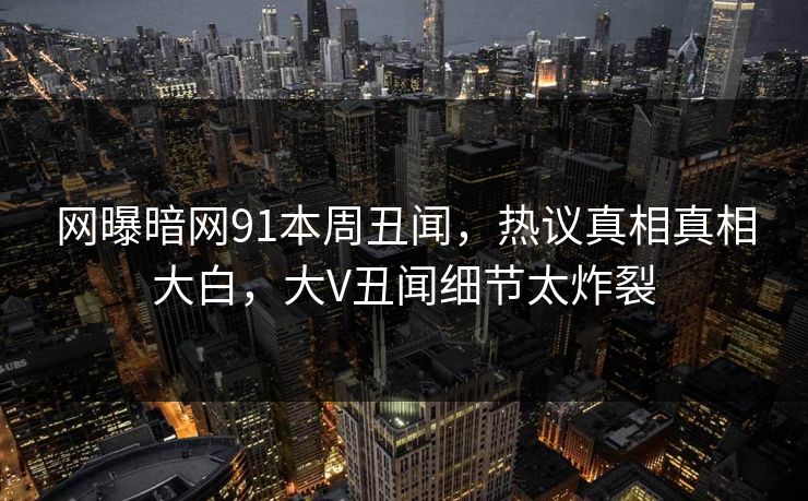 网曝暗网91本周丑闻，热议真相真相大白，大V丑闻细节太炸裂
