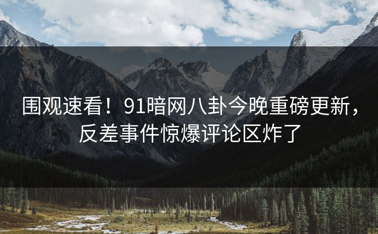 围观速看！91暗网八卦今晚重磅更新，反差事件惊爆评论区炸了