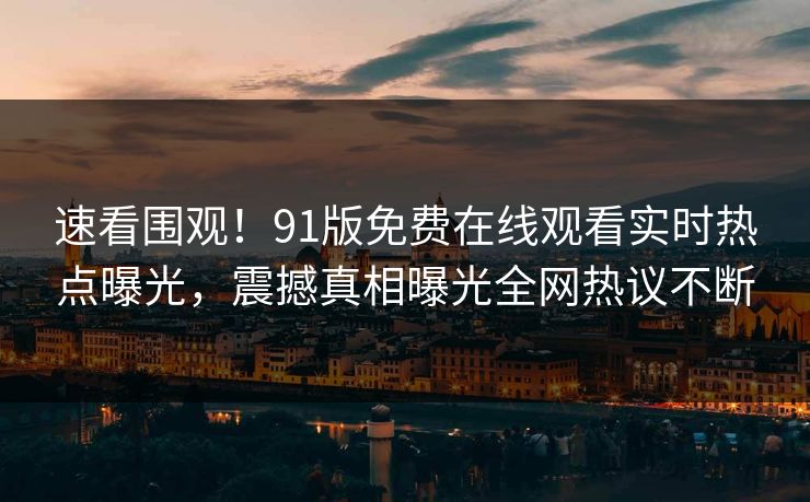 速看围观！91版免费在线观看实时热点曝光，震撼真相曝光全网热议不断