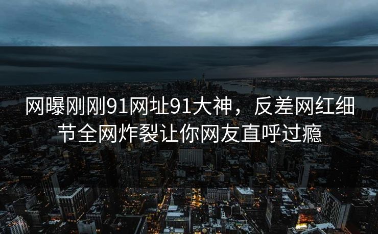 网曝刚刚91网址91大神，反差网红细节全网炸裂让你网友直呼过瘾