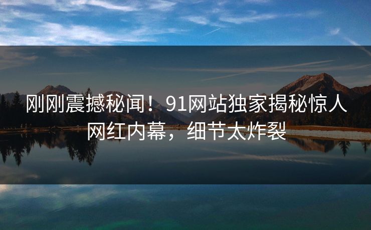 刚刚震撼秘闻！91网站独家揭秘惊人网红内幕，细节太炸裂