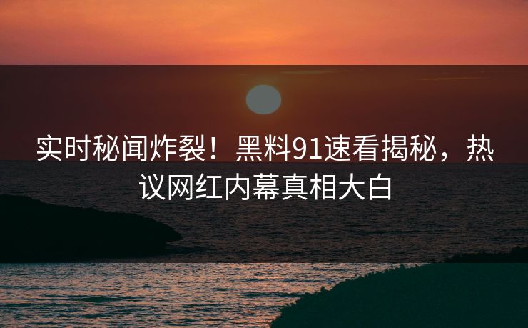 实时秘闻炸裂！黑料91速看揭秘，热议网红内幕真相大白