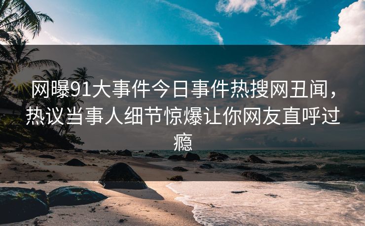 网曝91大事件今日事件热搜网丑闻，热议当事人细节惊爆让你网友直呼过瘾