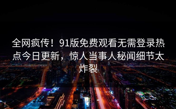 全网疯传！91版免费观看无需登录热点今日更新，惊人当事人秘闻细节太炸裂