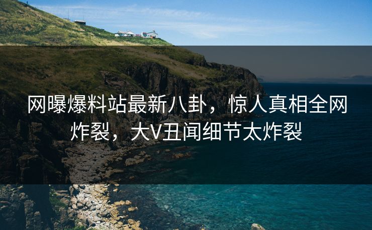 网曝爆料站最新八卦，惊人真相全网炸裂，大V丑闻细节太炸裂