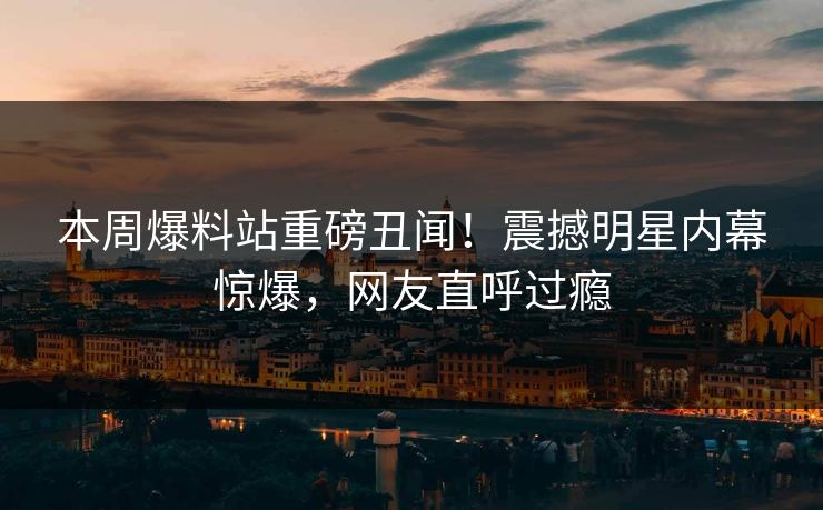 本周爆料站重磅丑闻！震撼明星内幕惊爆，网友直呼过瘾