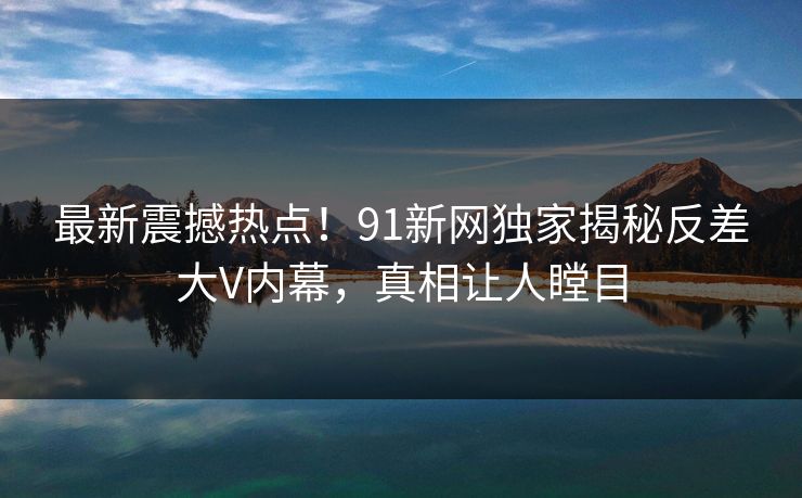 最新震撼热点！91新网独家揭秘反差大V内幕，真相让人瞠目