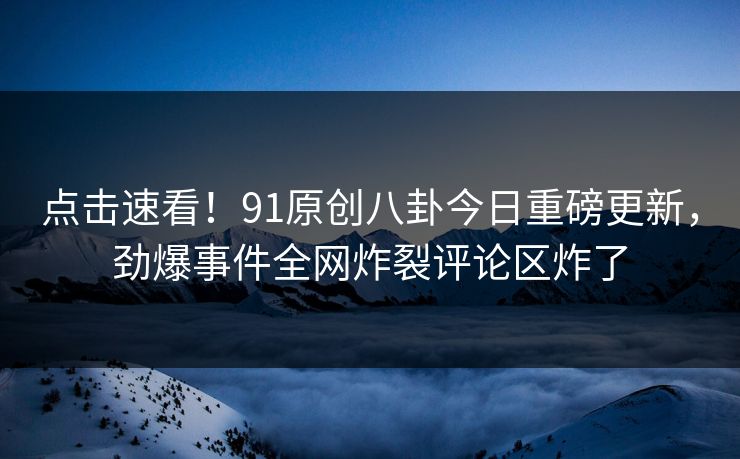 点击速看！91原创八卦今日重磅更新，劲爆事件全网炸裂评论区炸了