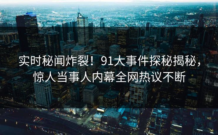 实时秘闻炸裂！91大事件探秘揭秘，惊人当事人内幕全网热议不断