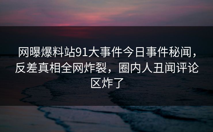 网曝爆料站91大事件今日事件秘闻，反差真相全网炸裂，圈内人丑闻评论区炸了