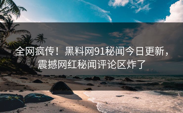 全网疯传！黑料网91秘闻今日更新，震撼网红秘闻评论区炸了