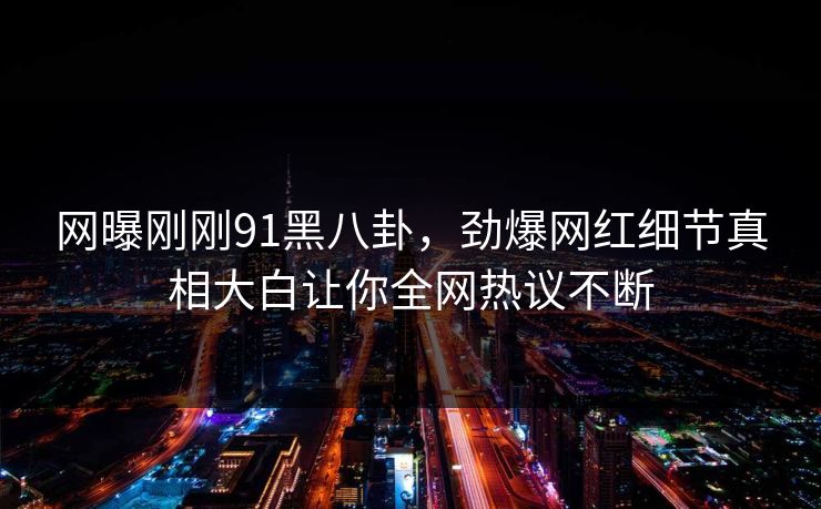 网曝刚刚91黑八卦，劲爆网红细节真相大白让你全网热议不断