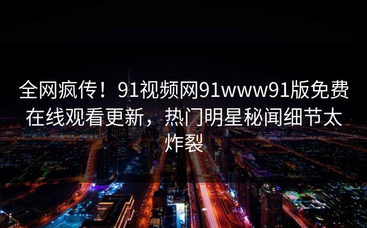 全网疯传！91视频网91www91版免费在线观看更新，热门明星秘闻细节太炸裂