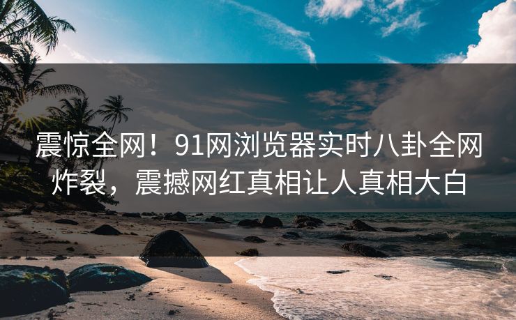 震惊全网！91网浏览器实时八卦全网炸裂，震撼网红真相让人真相大白