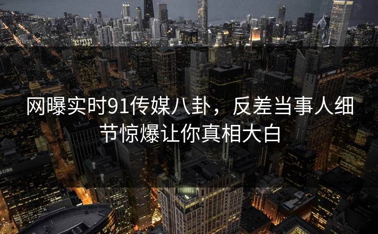 网曝实时91传媒八卦，反差当事人细节惊爆让你真相大白
