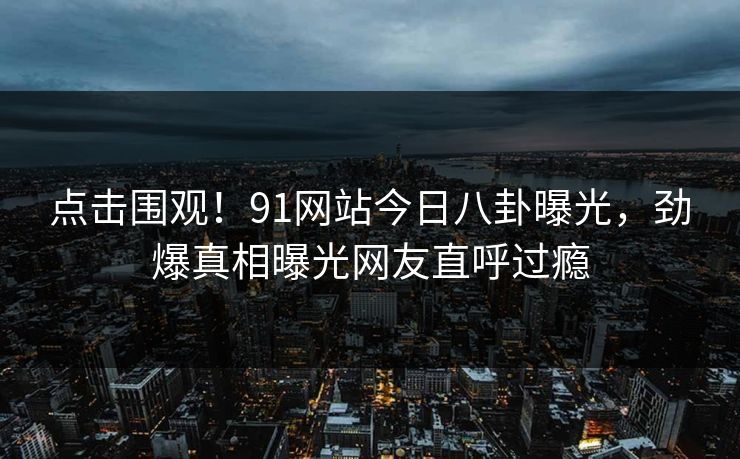 点击围观!91网站今日八卦曝光,劲爆真相曝光网友直呼过瘾