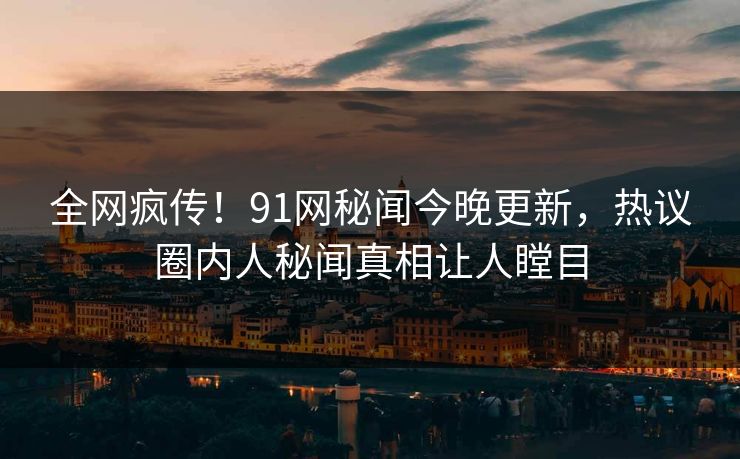 全网疯传！91网秘闻今晚更新，热议圈内人秘闻真相让人瞠目
