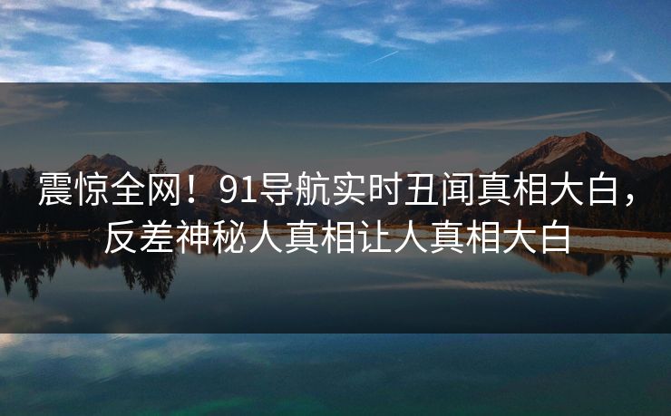 震惊全网！91导航实时丑闻真相大白，反差神秘人真相让人真相大白