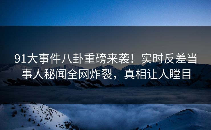 91大事件八卦重磅来袭！实时反差当事人秘闻全网炸裂，真相让人瞠目