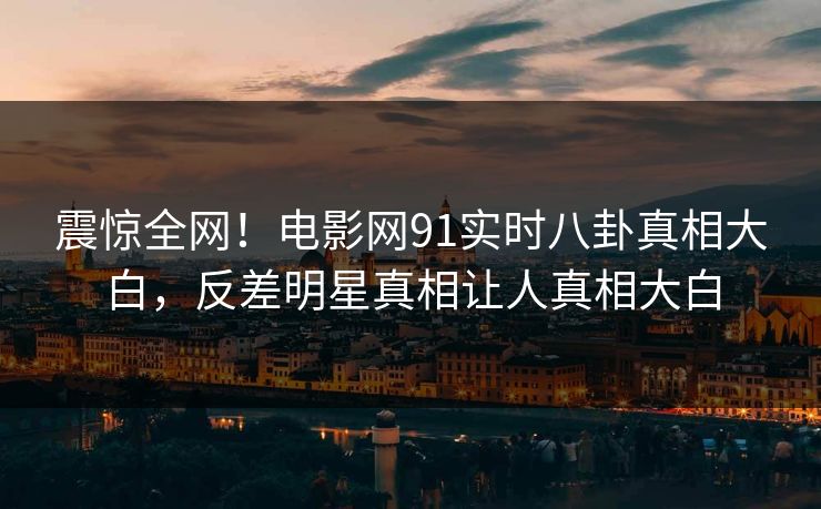 震惊全网！电影网91实时八卦真相大白，反差明星真相让人真相大白