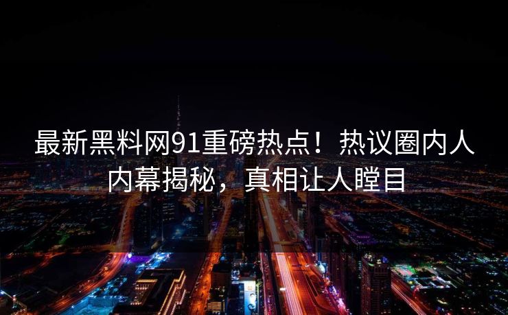 最新黑料网91重磅热点！热议圈内人内幕揭秘，真相让人瞠目