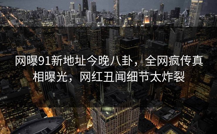 网曝91新地址今晚八卦，全网疯传真相曝光，网红丑闻细节太炸裂