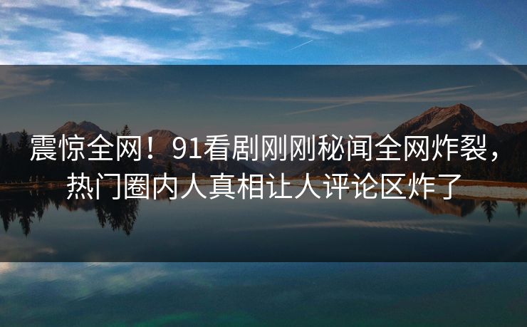 震惊全网！91看剧刚刚秘闻全网炸裂，热门圈内人真相让人评论区炸了