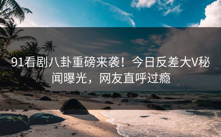 91看剧八卦重磅来袭！今日反差大V秘闻曝光，网友直呼过瘾