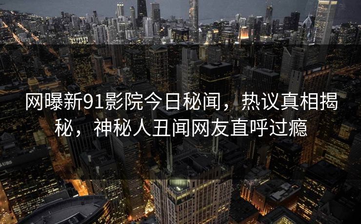 网曝新91影院今日秘闻，热议真相揭秘，神秘人丑闻网友直呼过瘾