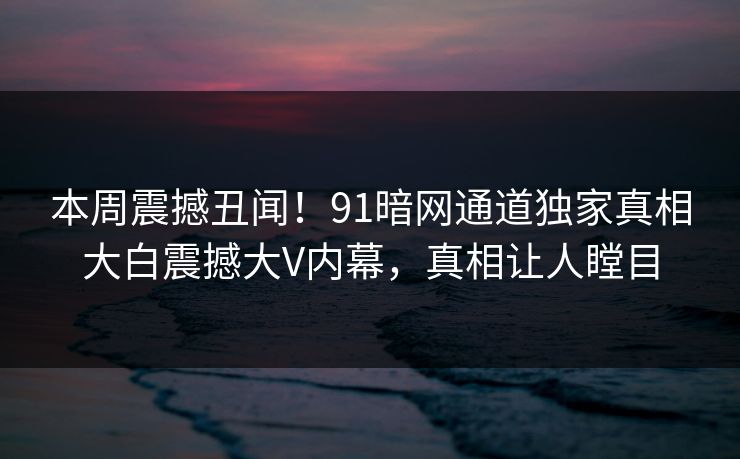 本周震撼丑闻！91暗网通道独家真相大白震撼大V内幕，真相让人瞠目