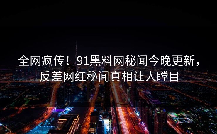 全网疯传！91黑料网秘闻今晚更新，反差网红秘闻真相让人瞠目